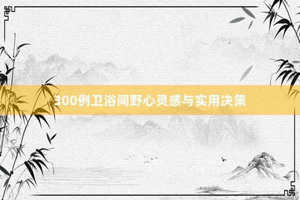 300例卫浴间野心灵感与实用决策